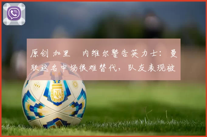 原创 加里・内维尔警告英力士：曼联这名中场很难替代，队友表现被赞 “离谱”