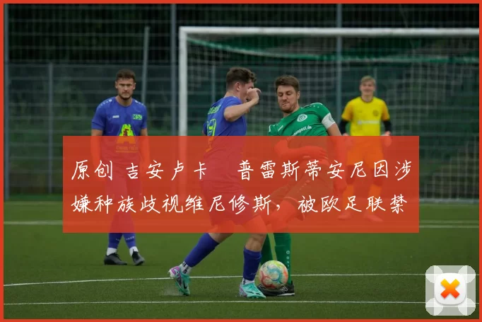原创 吉安卢卡・普雷斯蒂安尼因涉嫌种族歧视维尼修斯，被欧足联禁赛