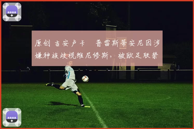 原创 吉安卢卡・普雷斯蒂安尼因涉嫌种族歧视维尼修斯，被欧足联禁赛