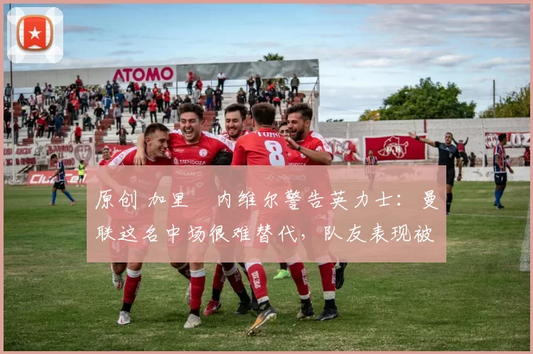 原创 加里・内维尔警告英力士：曼联这名中场很难替代，队友表现被赞 “离谱”