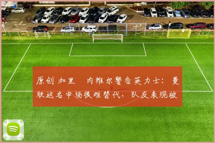 原创 加里・内维尔警告英力士：曼联这名中场很难替代，队友表现被赞 “离谱”