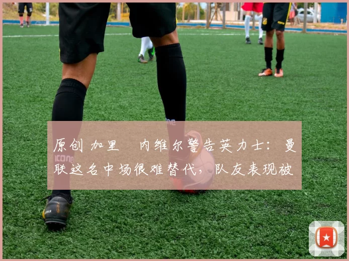 原创 加里・内维尔警告英力士：曼联这名中场很难替代，队友表现被赞 “离谱”