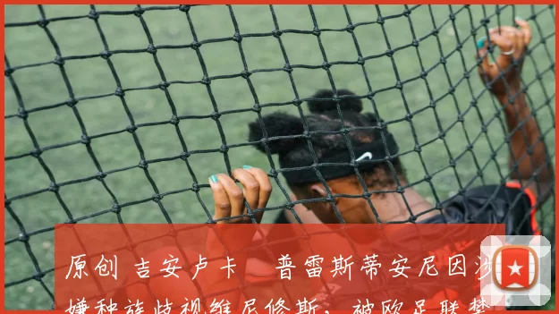 原创 吉安卢卡・普雷斯蒂安尼因涉嫌种族歧视维尼修斯，被欧足联禁赛