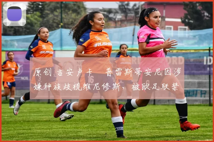 原创 吉安卢卡・普雷斯蒂安尼因涉嫌种族歧视维尼修斯,被欧足联禁赛