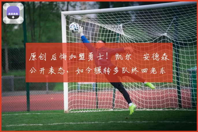 原创 后悔加盟勇士！凯尔・安德森公开表态，如今辗转多队终回老东家