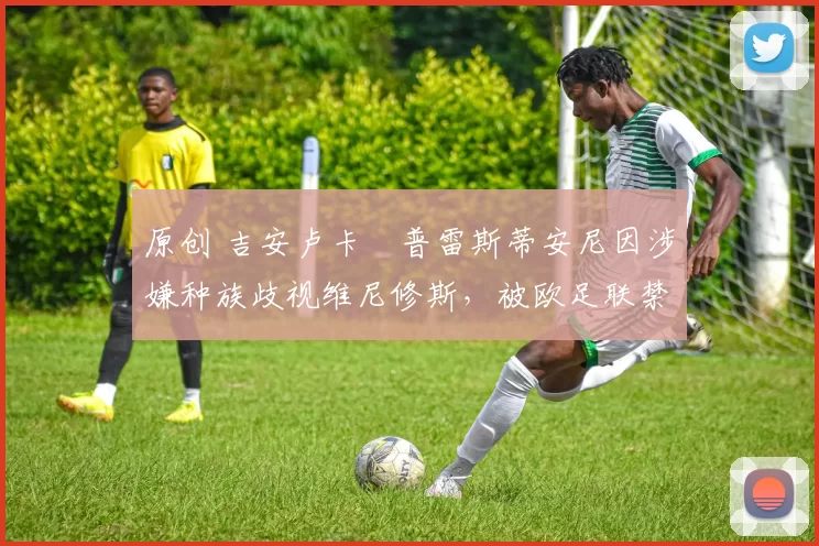 原创 吉安卢卡・普雷斯蒂安尼因涉嫌种族歧视维尼修斯，被欧足联禁赛