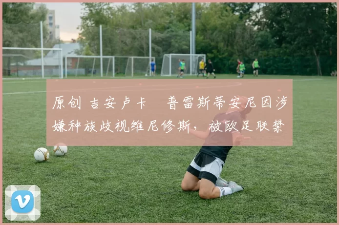 原创 吉安卢卡・普雷斯蒂安尼因涉嫌种族歧视维尼修斯,被欧足联禁赛