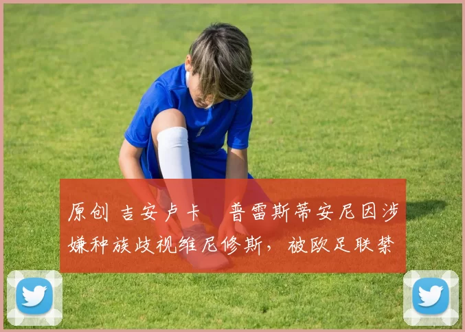 原创 吉安卢卡・普雷斯蒂安尼因涉嫌种族歧视维尼修斯，被欧足联禁赛