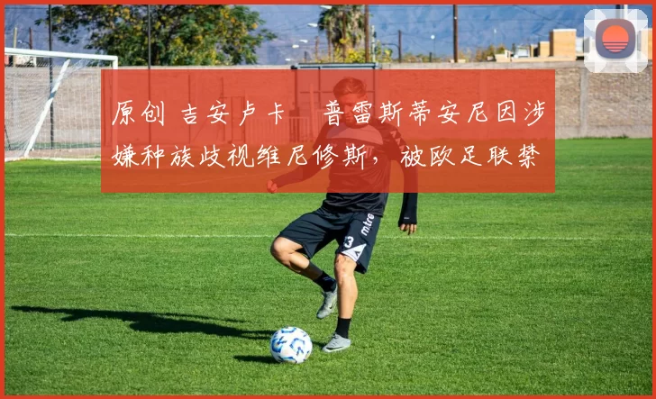 原创 吉安卢卡・普雷斯蒂安尼因涉嫌种族歧视维尼修斯，被欧足联禁赛