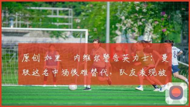 原创 加里・内维尔警告英力士:曼联这名中场很难替代,队友表现被赞 “离谱”