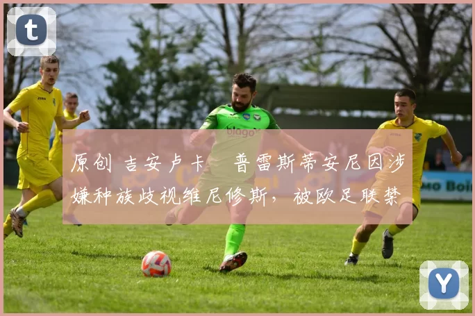 原创 吉安卢卡・普雷斯蒂安尼因涉嫌种族歧视维尼修斯，被欧足联禁赛