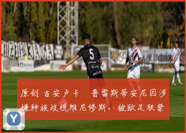 原创 吉安卢卡・普雷斯蒂安尼因涉嫌种族歧视维尼修斯，被欧足联禁赛