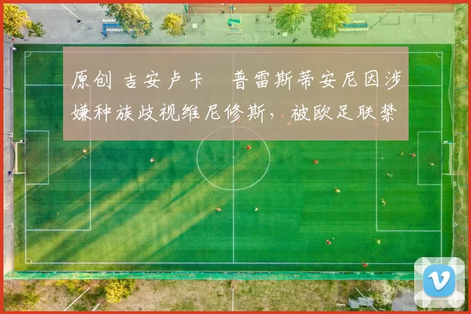 原创 吉安卢卡・普雷斯蒂安尼因涉嫌种族歧视维尼修斯,被欧足联禁赛