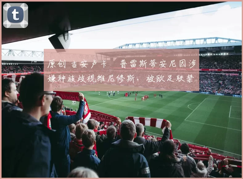 原创 吉安卢卡・普雷斯蒂安尼因涉嫌种族歧视维尼修斯，被欧足联禁赛