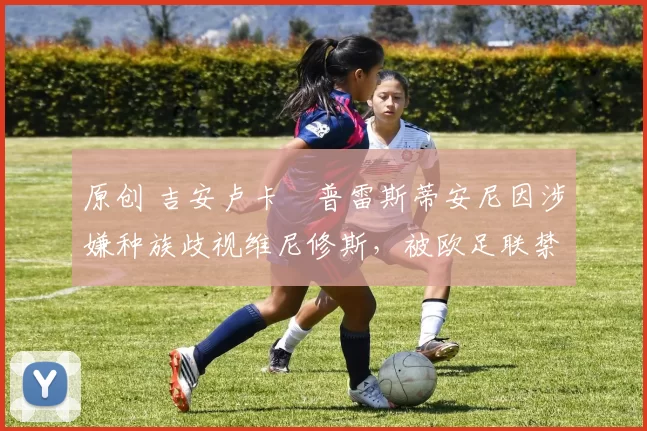 原创 吉安卢卡・普雷斯蒂安尼因涉嫌种族歧视维尼修斯，被欧足联禁赛