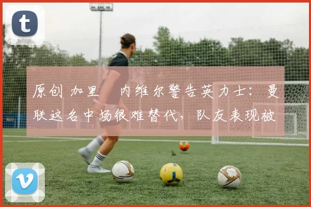 原创 加里・内维尔警告英力士:曼联这名中场很难替代,队友表现被赞 “离谱”