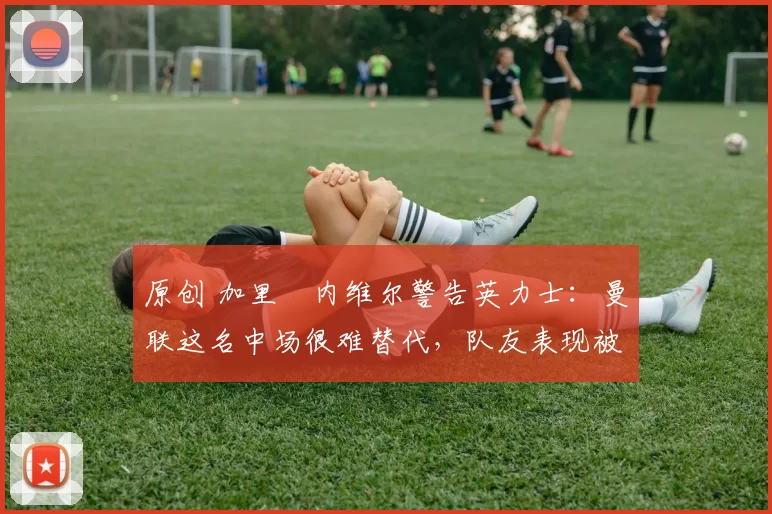 原创 加里・内维尔警告英力士:曼联这名中场很难替代,队友表现被赞 “离谱”