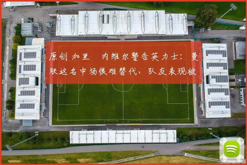 原创 加里・内维尔警告英力士：曼联这名中场很难替代，队友表现被赞 “离谱”