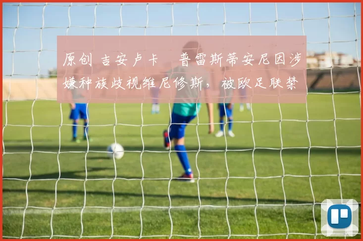 原创 吉安卢卡・普雷斯蒂安尼因涉嫌种族歧视维尼修斯,被欧足联禁赛