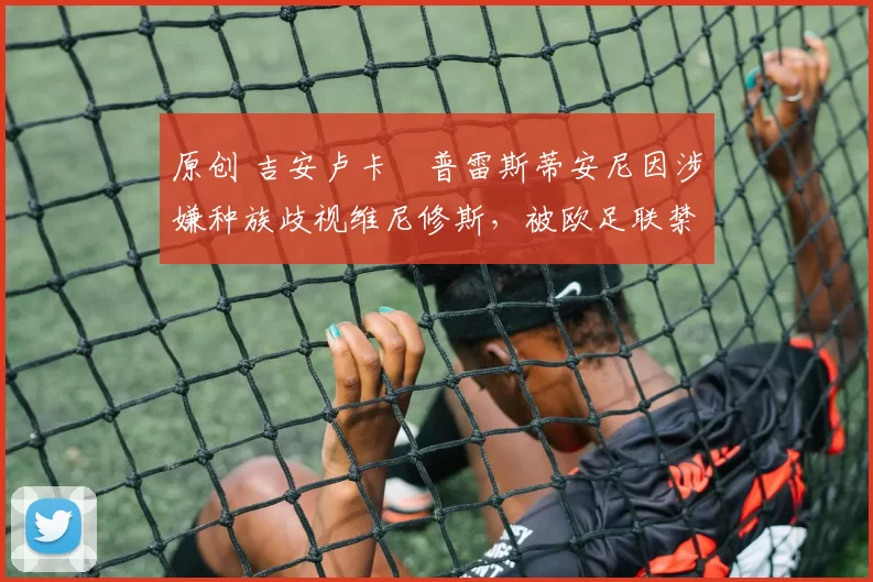 原创 吉安卢卡・普雷斯蒂安尼因涉嫌种族歧视维尼修斯，被欧足联禁赛