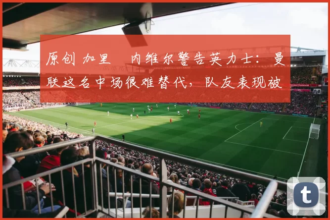 原创 加里・内维尔警告英力士：曼联这名中场很难替代，队友表现被赞 “离谱”