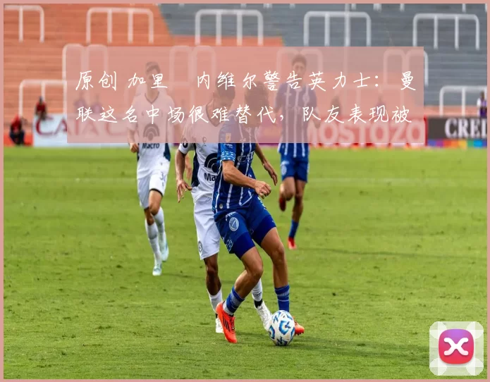 原创 加里・内维尔警告英力士：曼联这名中场很难替代，队友表现被赞 “离谱”