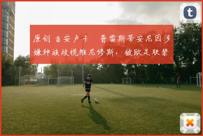 原创 吉安卢卡・普雷斯蒂安尼因涉嫌种族歧视维尼修斯，被欧足联禁赛