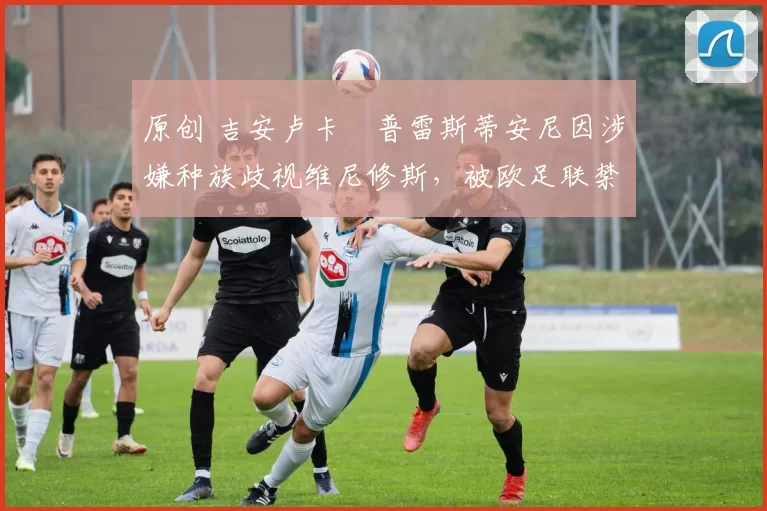 原创 吉安卢卡・普雷斯蒂安尼因涉嫌种族歧视维尼修斯，被欧足联禁赛