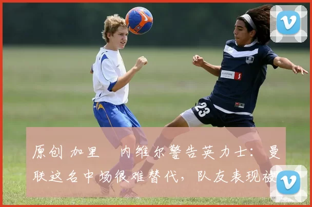 原创 加里・内维尔警告英力士：曼联这名中场很难替代，队友表现被赞 “离谱”