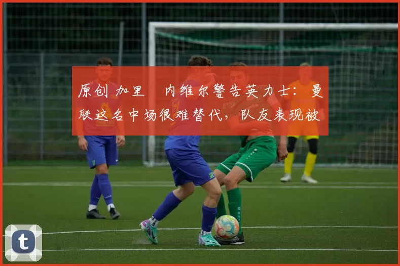 原创 加里・内维尔警告英力士：曼联这名中场很难替代，队友表现被赞 “离谱”