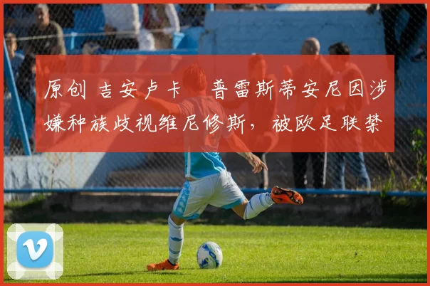 原创 吉安卢卡・普雷斯蒂安尼因涉嫌种族歧视维尼修斯，被欧足联禁赛