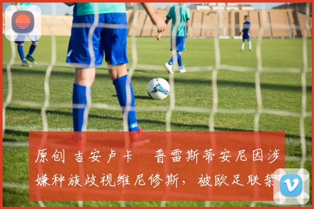 原创 吉安卢卡・普雷斯蒂安尼因涉嫌种族歧视维尼修斯，被欧足联禁赛