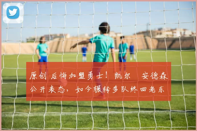 原创 后悔加盟勇士！凯尔・安德森公开表态，如今辗转多队终回老东家