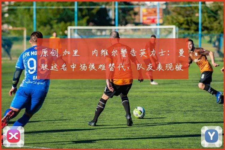 原创 加里・内维尔警告英力士：曼联这名中场很难替代，队友表现被赞 “离谱”