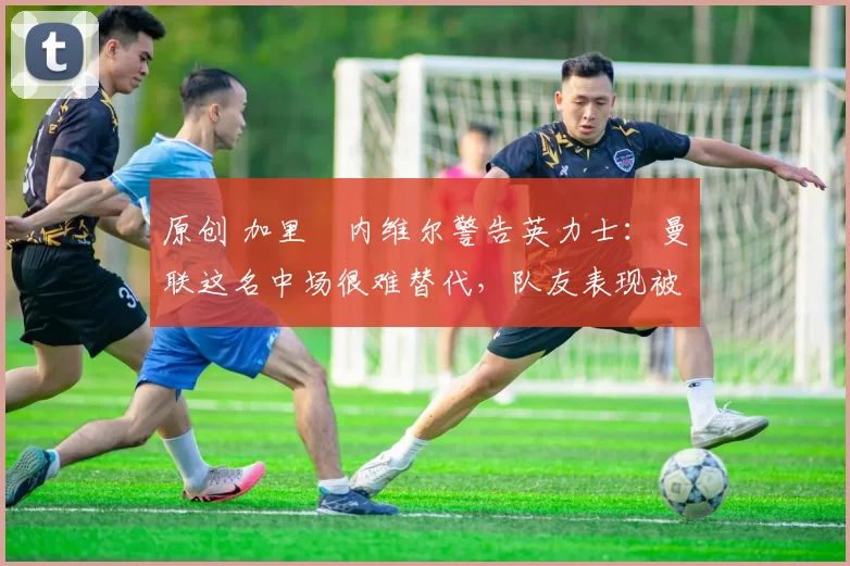 原创 加里・内维尔警告英力士：曼联这名中场很难替代，队友表现被赞 “离谱”