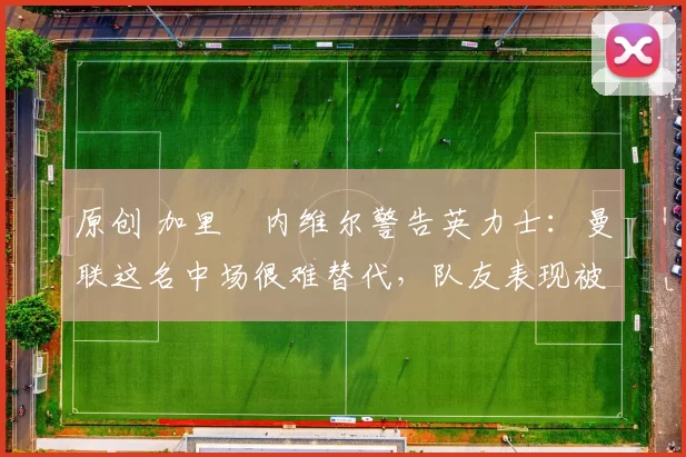 原创 加里・内维尔警告英力士：曼联这名中场很难替代，队友表现被赞 “离谱”