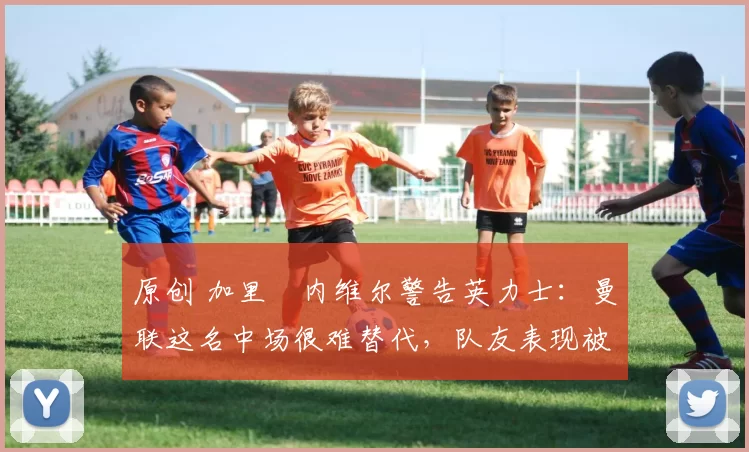 原创 加里・内维尔警告英力士:曼联这名中场很难替代,队友表现被赞 “离谱”