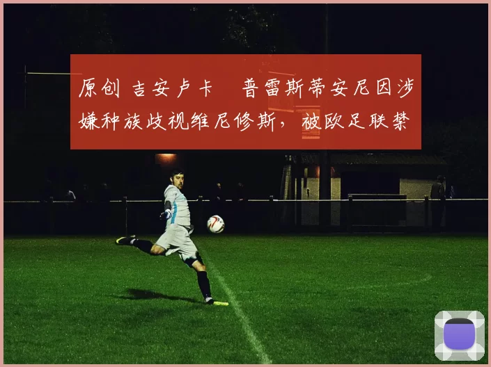 原创 吉安卢卡・普雷斯蒂安尼因涉嫌种族歧视维尼修斯，被欧足联禁赛