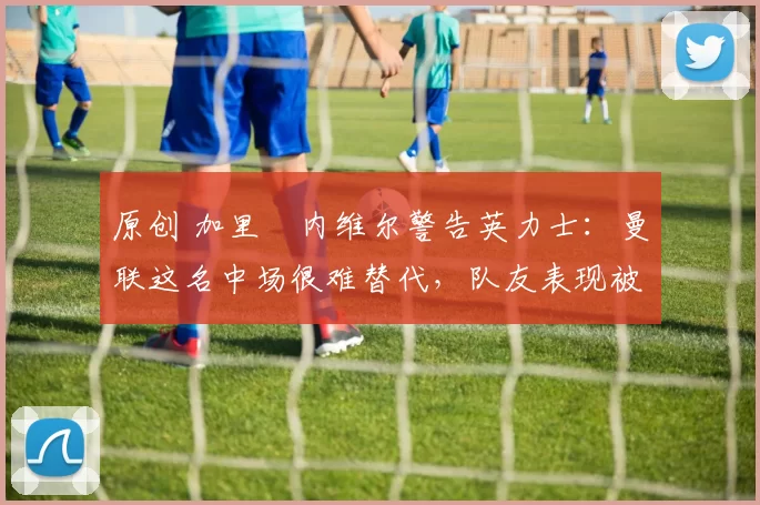 原创 加里・内维尔警告英力士:曼联这名中场很难替代,队友表现被赞 “离谱”