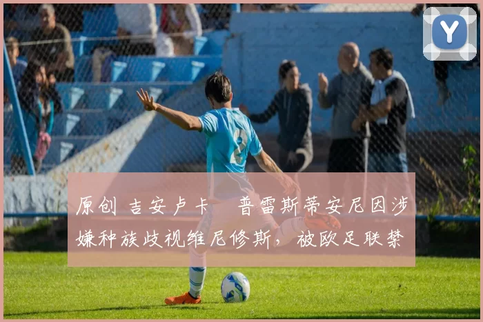 原创 吉安卢卡・普雷斯蒂安尼因涉嫌种族歧视维尼修斯，被欧足联禁赛