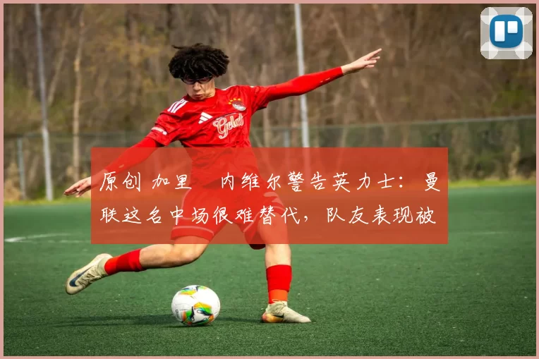 原创 加里・内维尔警告英力士：曼联这名中场很难替代，队友表现被赞 “离谱”