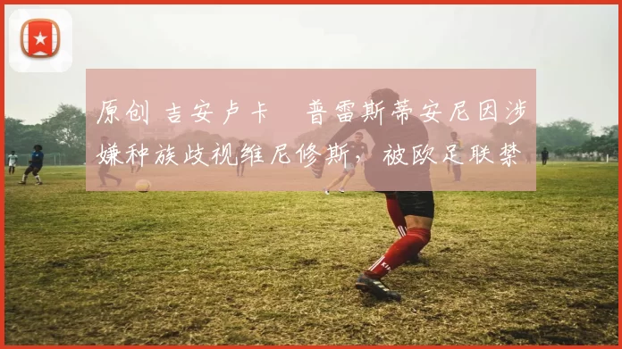 原创 吉安卢卡・普雷斯蒂安尼因涉嫌种族歧视维尼修斯，被欧足联禁赛