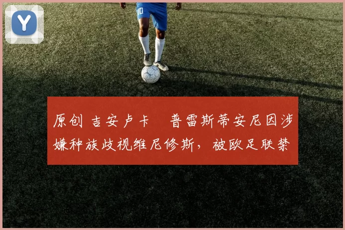 原创 吉安卢卡・普雷斯蒂安尼因涉嫌种族歧视维尼修斯，被欧足联禁赛