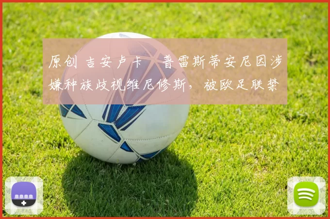 原创 吉安卢卡・普雷斯蒂安尼因涉嫌种族歧视维尼修斯，被欧足联禁赛