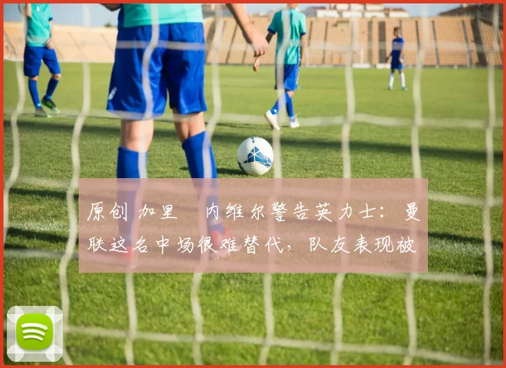 原创 加里・内维尔警告英力士:曼联这名中场很难替代,队友表现被赞 “离谱”