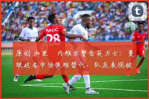 原创 加里・内维尔警告英力士：曼联这名中场很难替代，队友表现被赞 “离谱”