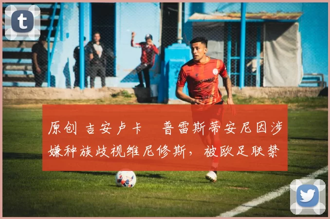 原创 吉安卢卡・普雷斯蒂安尼因涉嫌种族歧视维尼修斯,被欧足联禁赛