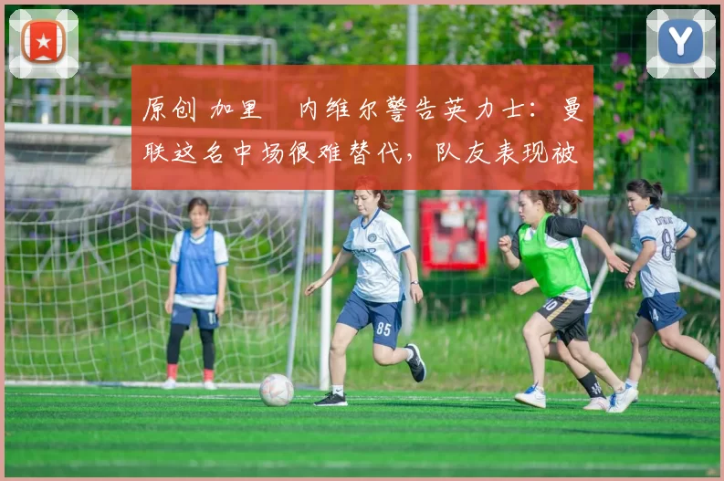 原创 加里・内维尔警告英力士：曼联这名中场很难替代，队友表现被赞 “离谱”