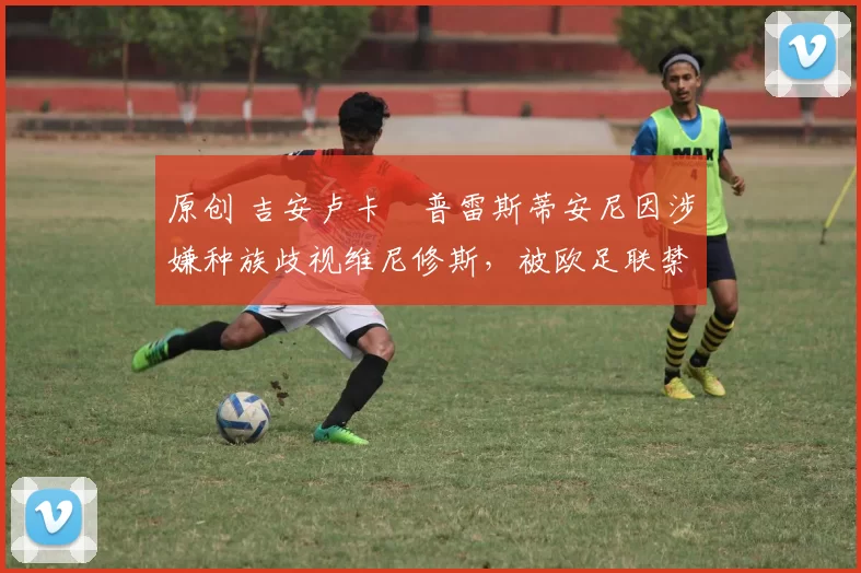 原创 吉安卢卡・普雷斯蒂安尼因涉嫌种族歧视维尼修斯，被欧足联禁赛