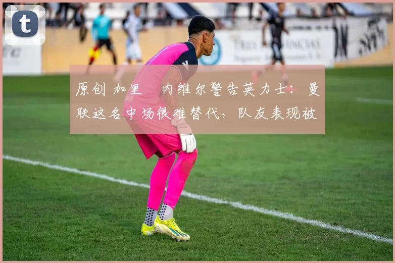 原创 加里・内维尔警告英力士：曼联这名中场很难替代，队友表现被赞 “离谱”